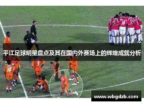 平江足球明星盘点及其在国内外赛场上的辉煌成就分析